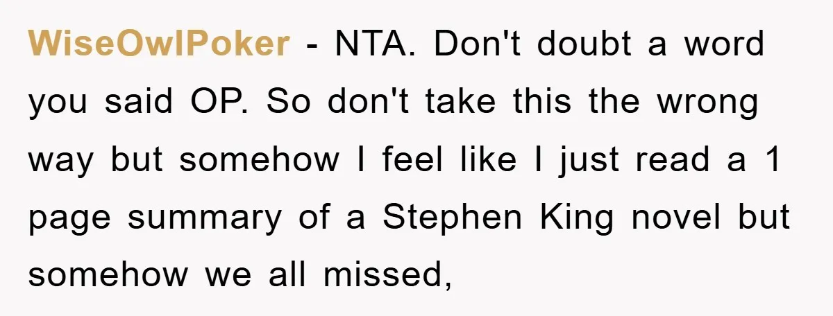 WiseOwlPoker − NTA. Don't doubt a word you said OP. So don't take this the wrong way but somehow I feel like I just read a 1 page summary of...