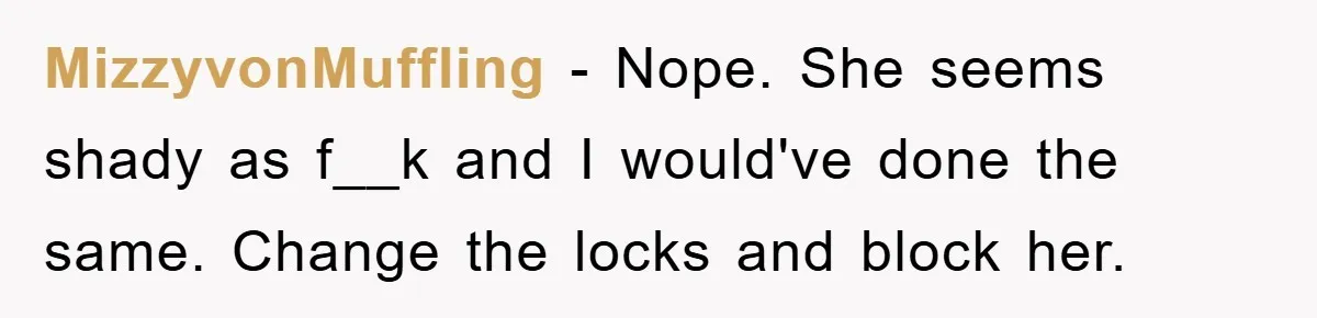 MizzyvonMuffling − Nope. She seems shady as f__k and I would've done the same. Change the locks and block her.