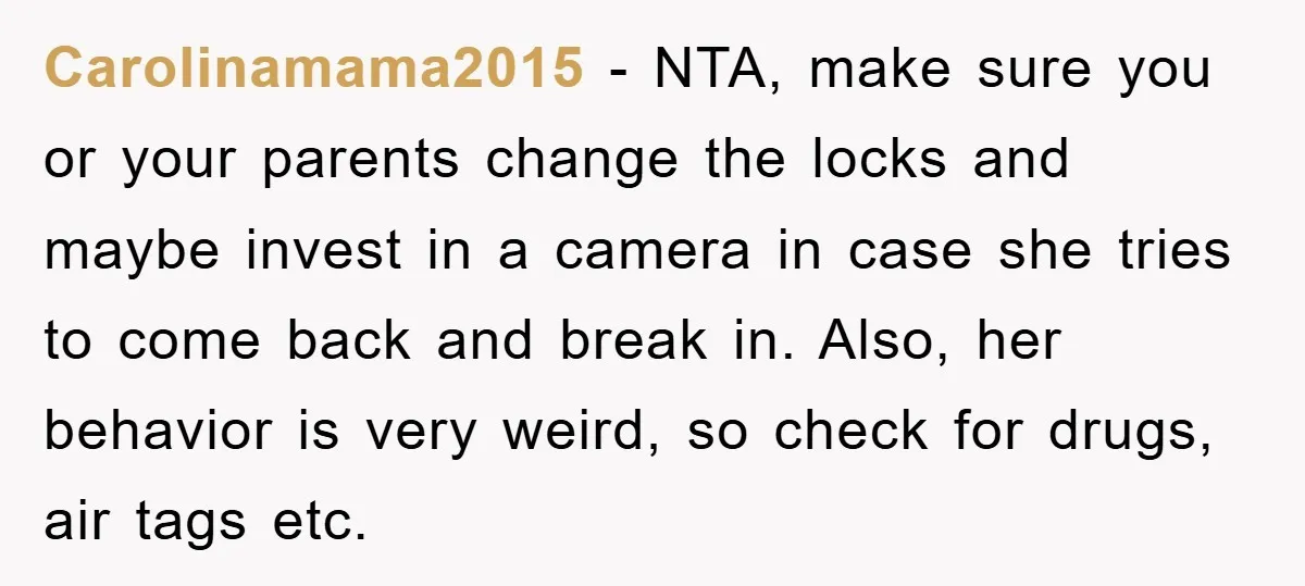 Carolinamama2015 − NTA, make sure you or your parents change the locks and maybe invest in a camera in case she tries to come back and break in. Also, her...