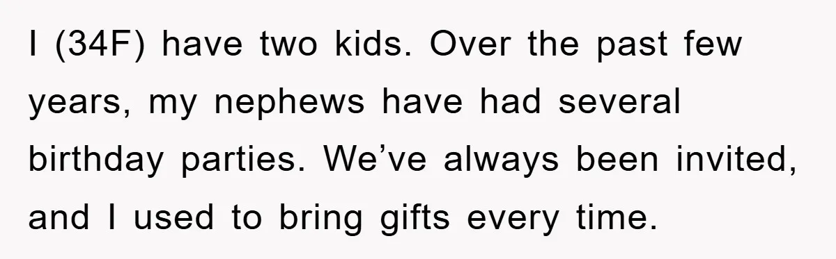 I (34F) have two kids. Over the past few years, my nephews have had several birthday parties. We’ve always been invited, and I used to bring gifts every time.
