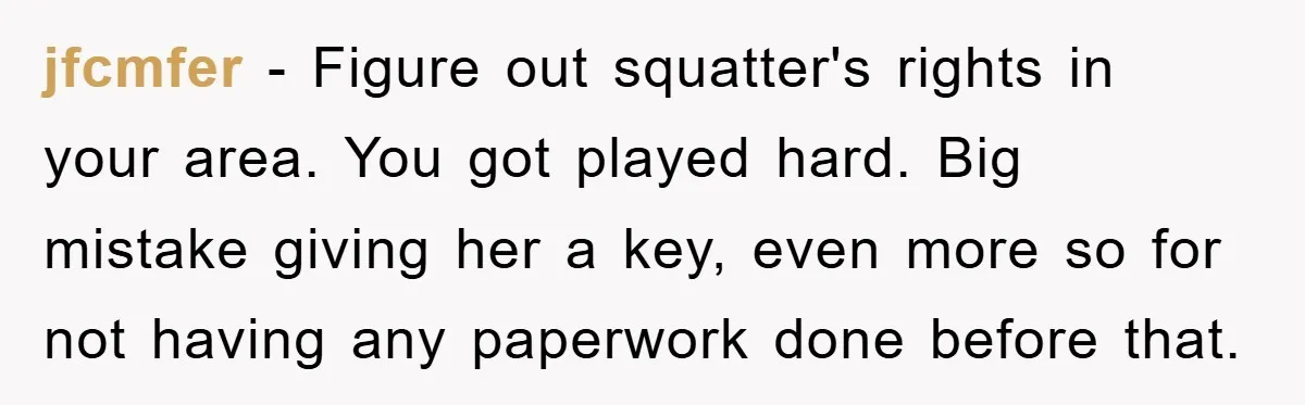 jfcmfer − Figure out squatter's rights in your area. You got played hard. Big mistake giving her a key, even more so for not having any paperwork done before that.