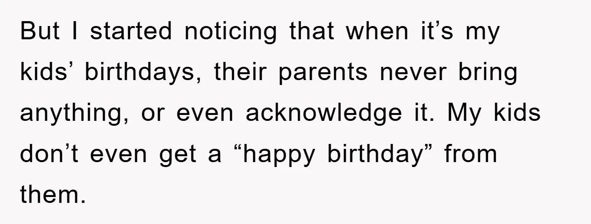 But I started noticing that when it’s my kids’ birthdays, their parents never bring anything, or even acknowledge it. My kids don’t even get a “happy birthday” from them.