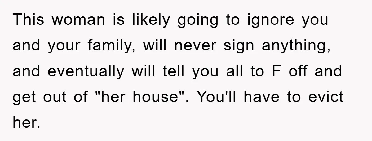 This woman is likely going to ignore you and your family, will never sign anything, and eventually will tell you all to F off and get out of "her house"....