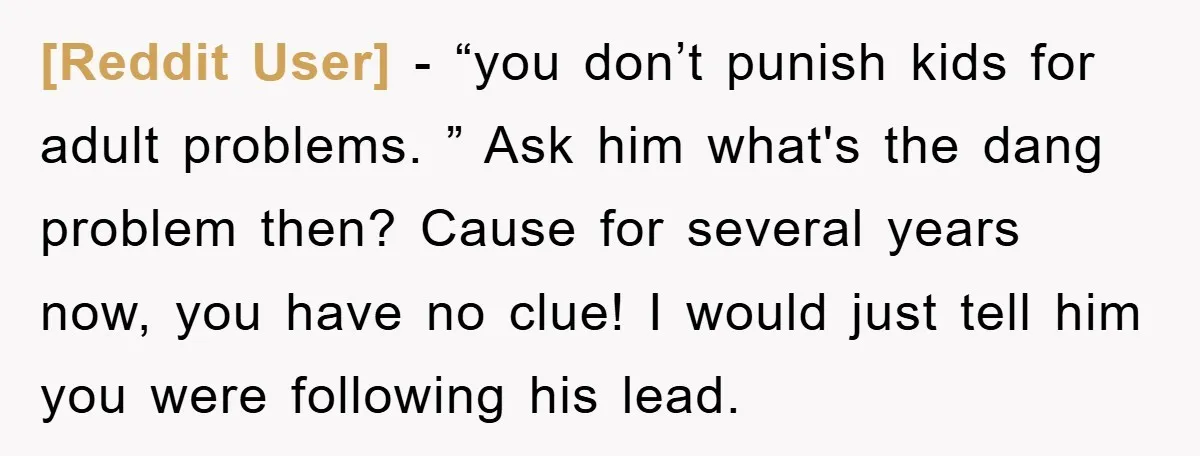 [Reddit User] − “you don’t punish kids for adult problems. ” Ask him what's the dang problem then? Cause for several years now, you have no clue! I would just...