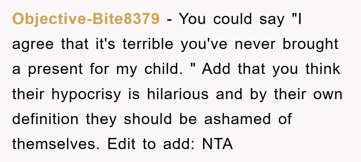 Objective-Bite8379 − You could say "I agree that it's terrible you've never brought a present for my child. " Add that you think their hypocrisy is hilarious and by their...