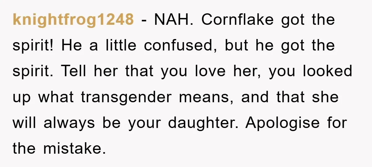 knightfrog1248 - NAH. Cornflake got the spirit! He a little confused, but he got the spirit. Tell her that you love her, you looked up what transgender means, and that...
