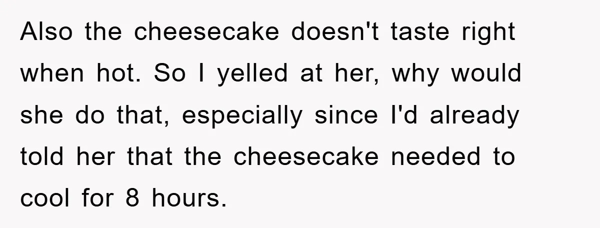 Also the cheesecake doesn't taste right when hot. So I yelled at her, why would she do that, especially since I'd already told her that the cheesecake needed to cool...