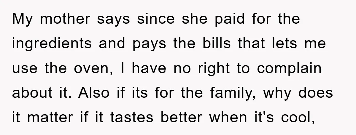 My mother says since she paid for the ingredients and pays the bills that lets me use the oven, I have no right to complain about it. Also if its...