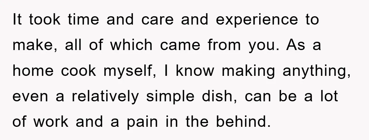It took time and care and experience to make, all of which came from you. As a home cook myself, I know making anything, even a relatively simple dish, can...