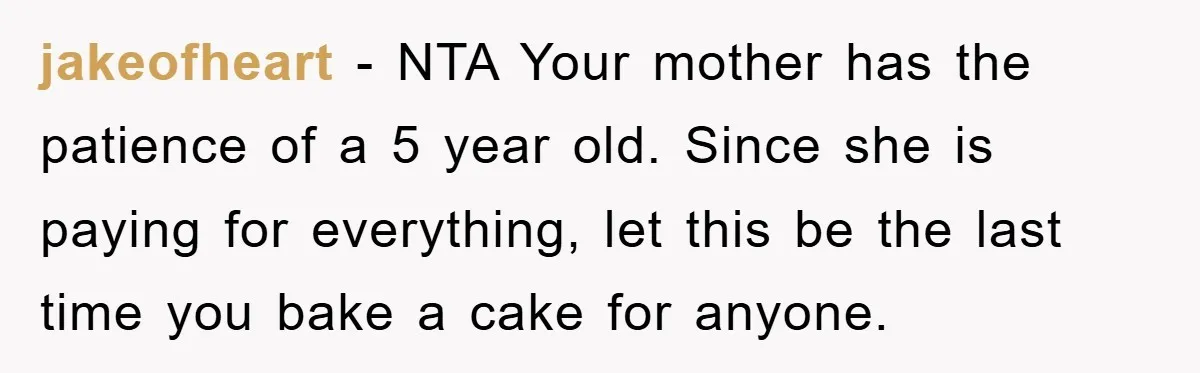 jakeofheart − NTA Your mother has the patience of a 5 year old. Since she is paying for everything, let this be the last time you bake a cake for...