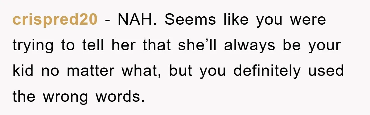 crispred20 - NAH. Seems like you were trying to tell her that she’ll always be your kid no matter what, but you definitely used the wrong words.