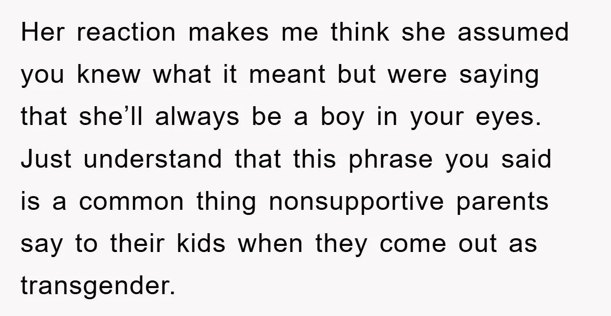 Her reaction makes me think she assumed you knew what it meant but were saying that she’ll always be a boy in your eyes. Just understand that this phrase you...