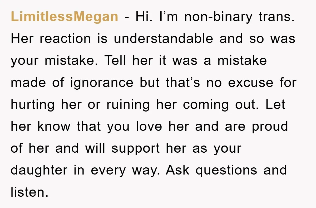 LimitlessMegan - Hi. I’m non-binary trans. Her reaction is understandable and so was your mistake. Tell her it was a mistake made of ignorance but that’s no excuse for hurting...