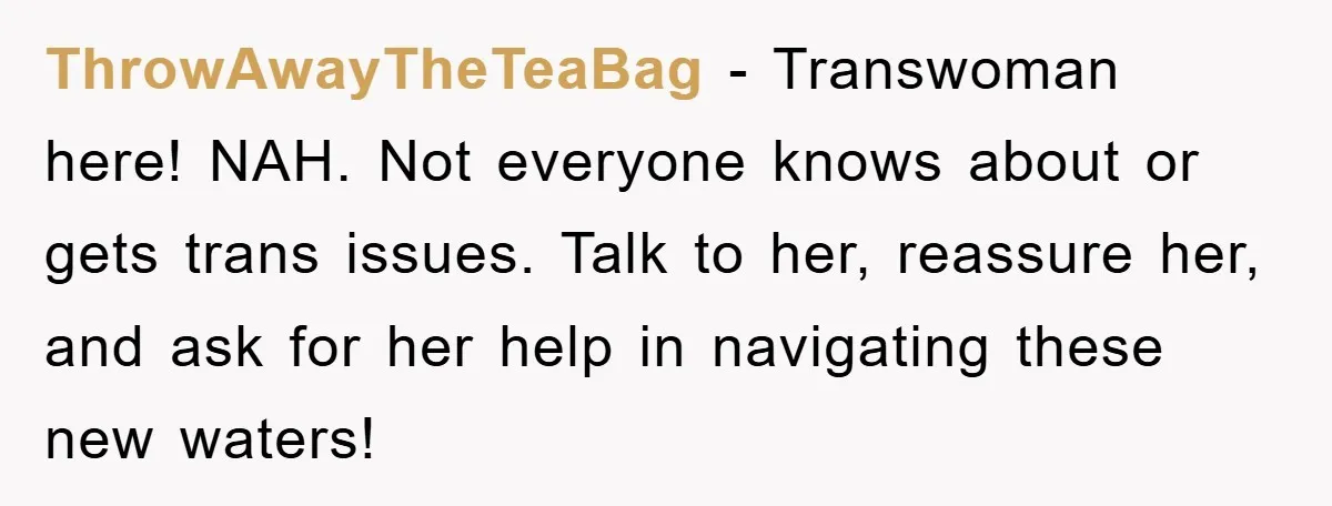 ThrowAwayTheTeaBag - Transwoman here! NAH. Not everyone knows about or gets trans issues. Talk to her, reassure her, and ask for her help in navigating these new waters!