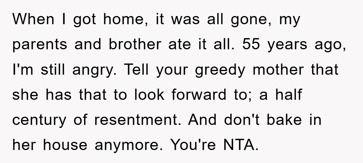 When I got home, it was all gone, my parents and brother ate it all. 55 years ago, I'm still angry. Tell your greedy mother that she has that to...