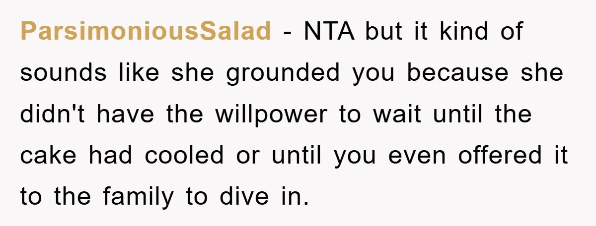 ParsimoniousSalad − NTA but it kind of sounds like she grounded you because she didn't have the willpower to wait until the cake had cooled or until you even offered...
