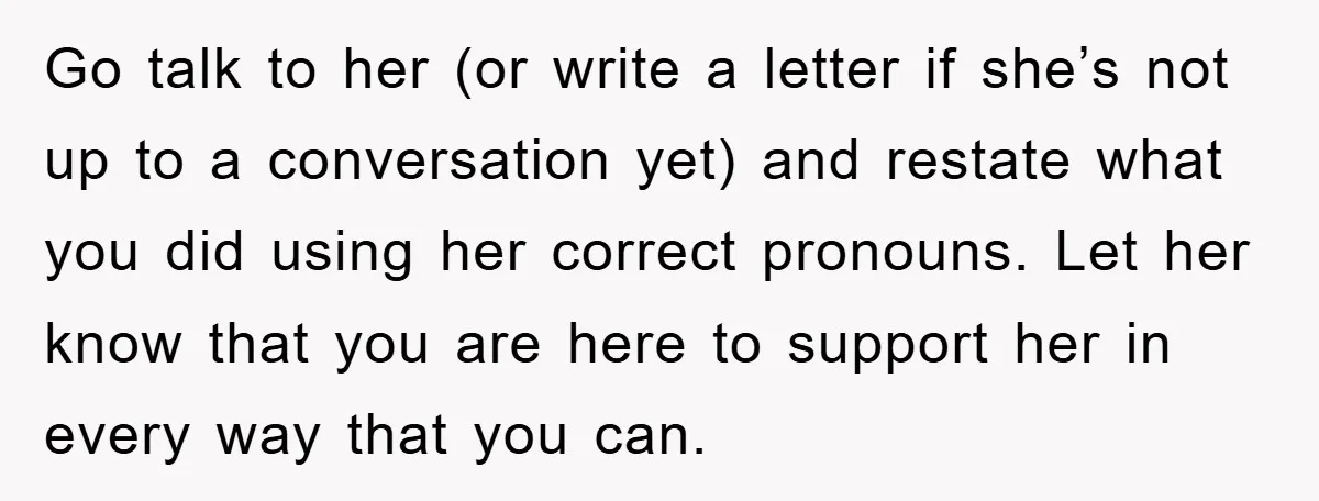 Go talk to her (or write a letter if she’s not up to a conversation yet) and restate what you did using her correct pronouns. Let her know that you...