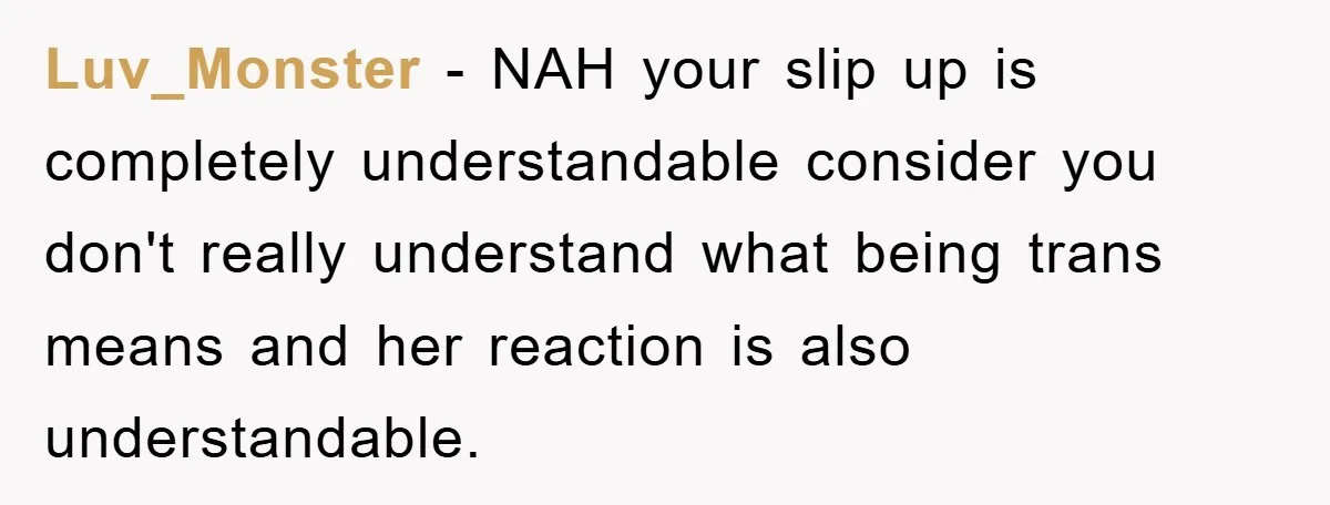 Luv_Monster - NAH your slip up is completely understandable consider you don't really understand what being trans means and her reaction is also understandable.