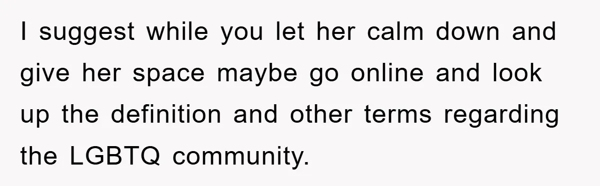 I suggest while you let her calm down and give her space maybe go online and look up the definition and other terms regarding the LGBTQ community.