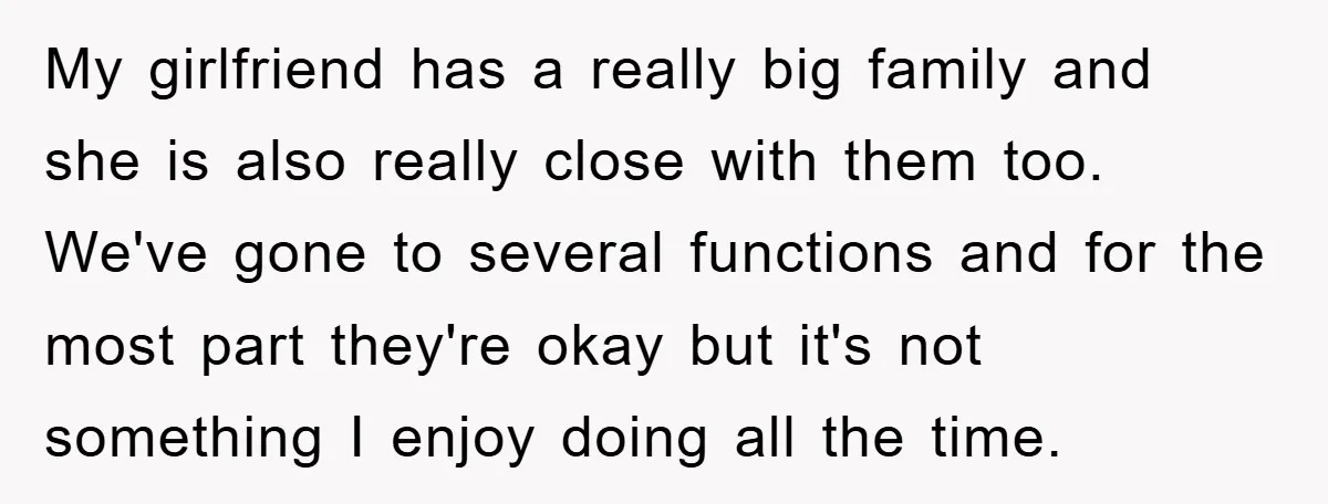 My girlfriend has a really big family and she is also really close with them too. We've gone to several functions and for the most part they're okay but it's...