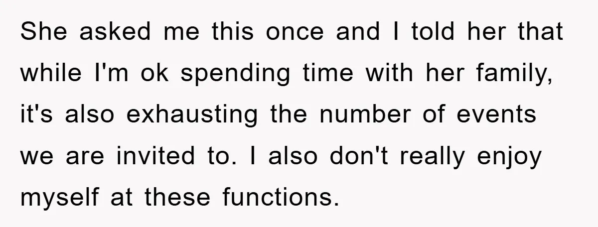 She asked me this once and I told her that while I'm ok spending time with her family, it's also exhausting the number of events we are invited to. I...