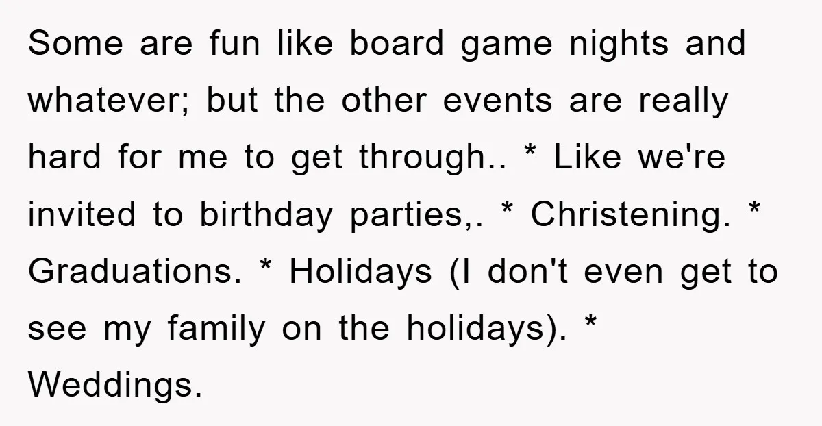 Some are fun like board game nights and whatever; but the other events are really hard for me to get through.. * Like we're invited to birthday parties,. * Christening....