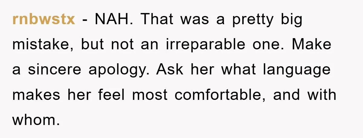 rnbwstx - NAH. That was a pretty big mistake, but not an irreparable one. Make a sincere apology. Ask her what language makes her feel most comfortable, and with whom.
