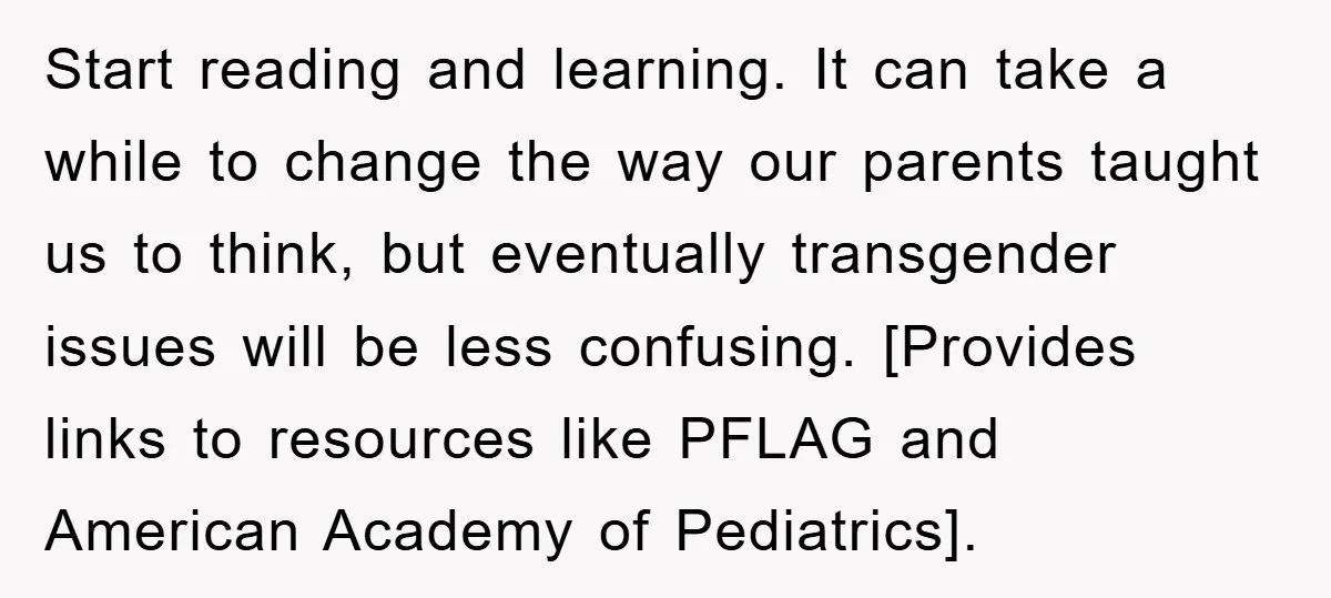 Start reading and learning. It can take a while to change the way our parents taught us to think, but eventually transgender issues will be less confusing. [Provides links to...