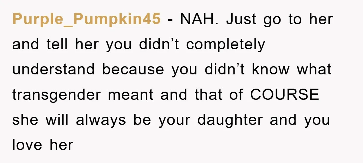 Purple_Pumpkin45 - NAH. Just go to her and tell her you didn’t completely understand because you didn’t know what transgender meant and that of COURSE she will always be your...