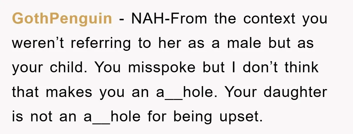 GothPenguin - NAH-From the context you weren’t referring to her as a male but as your child. You misspoke but I don’t think that makes you an a__hole. Your daughter...