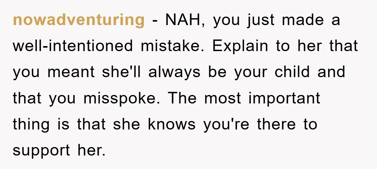 nowadventuring - NAH, you just made a well-intentioned mistake. Explain to her that you meant she'll always be your child and that you misspoke. The most important thing is that...