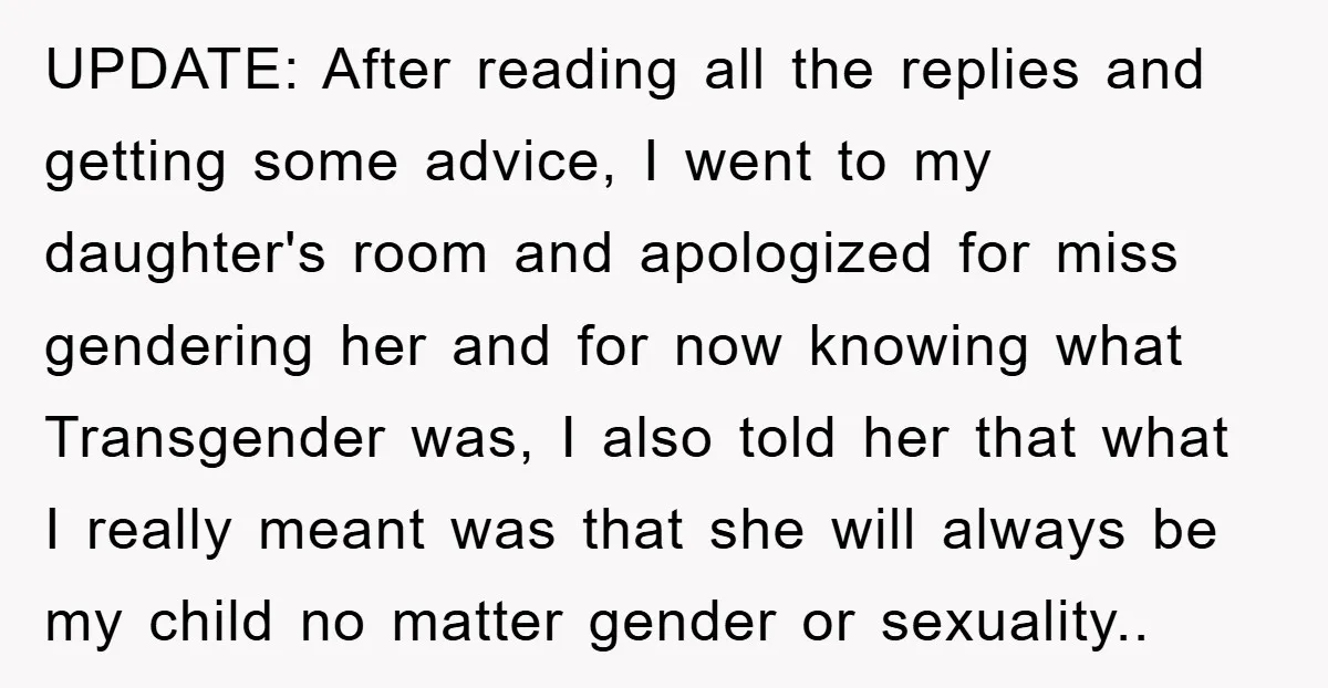UPDATE: After reading all the replies and getting some advice, I went to my daughter's room and apologized for miss gendering her and for now knowing what Transgender was, I...