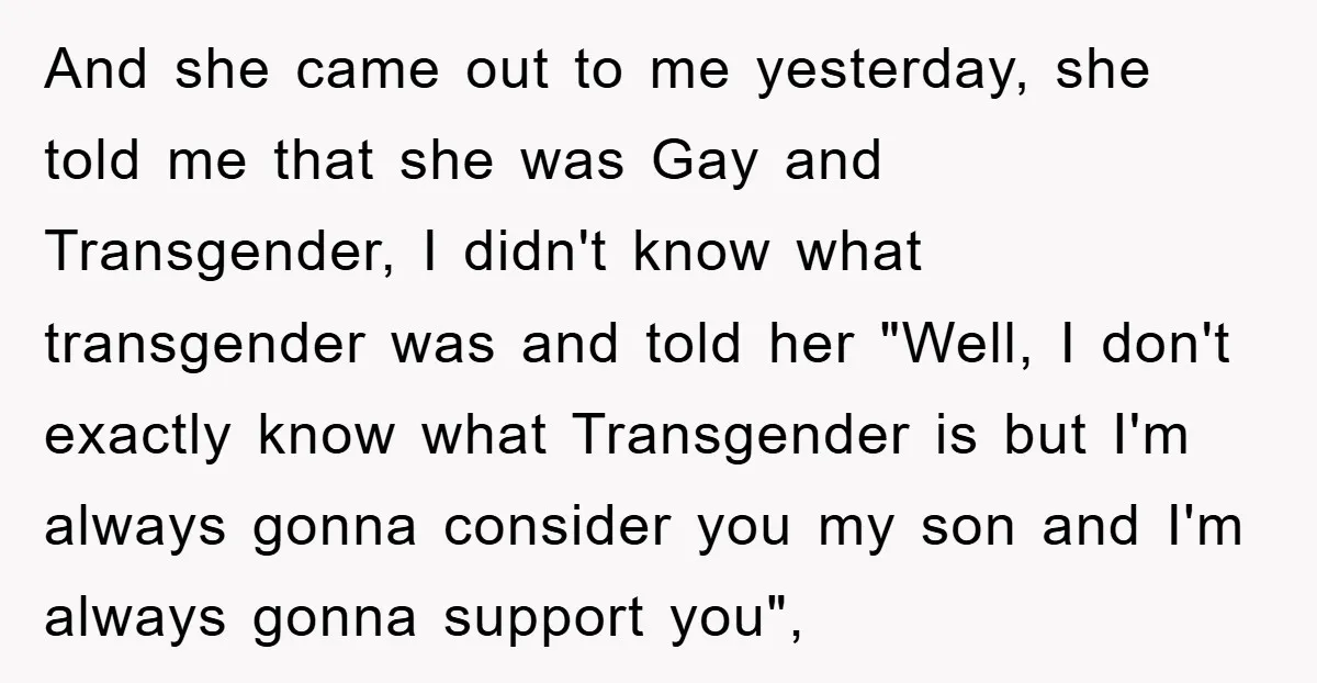 And she came out to me yesterday, she told me that she was Gay and Transgender, I didn't know what transgender was and told her "Well, I don't exactly know...