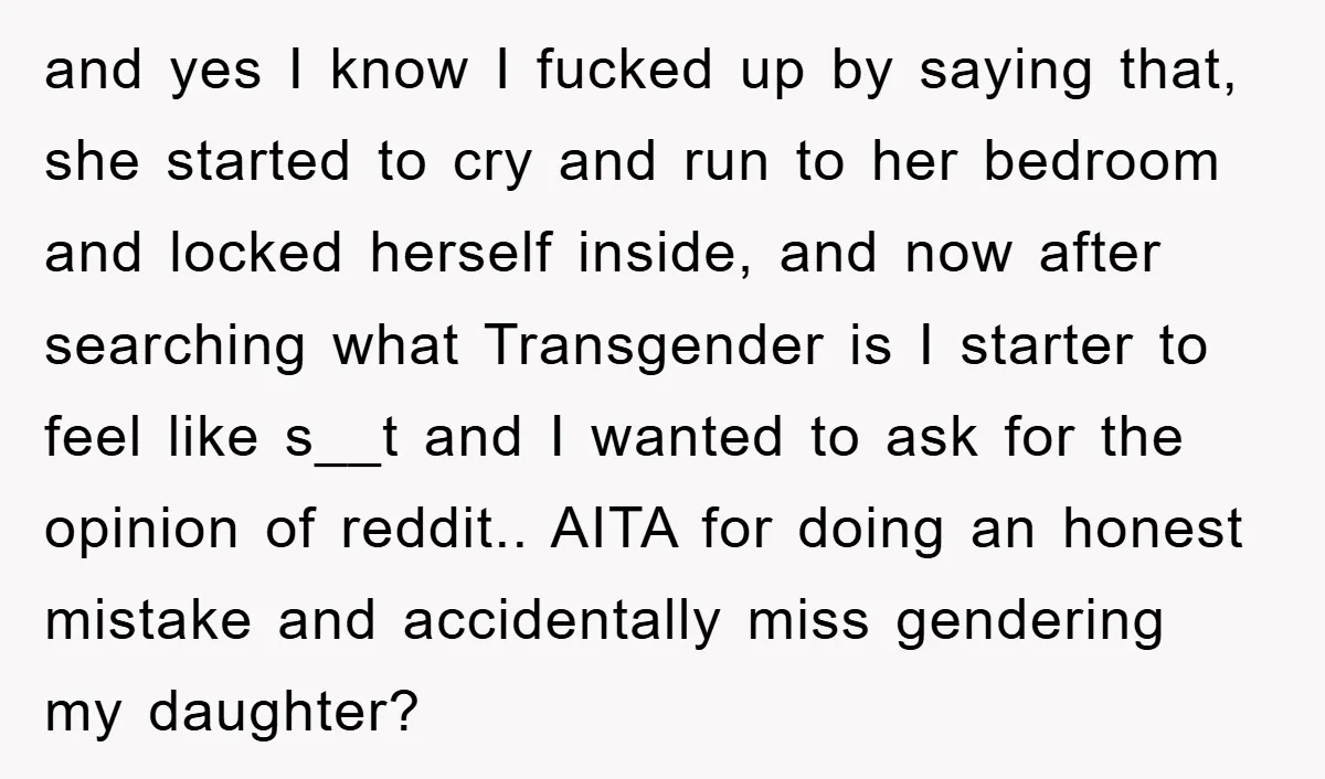 and yes I know I fucked up by saying that, she started to cry and run to her bedroom and locked herself inside, and now after searching what Transgender is...