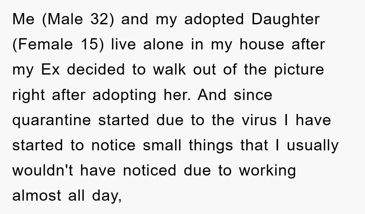 Me (Male 32) and my adopted Daughter (Female 15) live alone in my house after my Ex decided to walk out of the picture right after adopting her. And since...