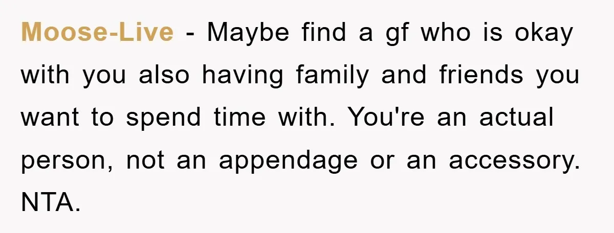 Moose-Live − Maybe find a gf who is okay with you also having family and friends you want to spend time with. You're an actual person, not an appendage or...