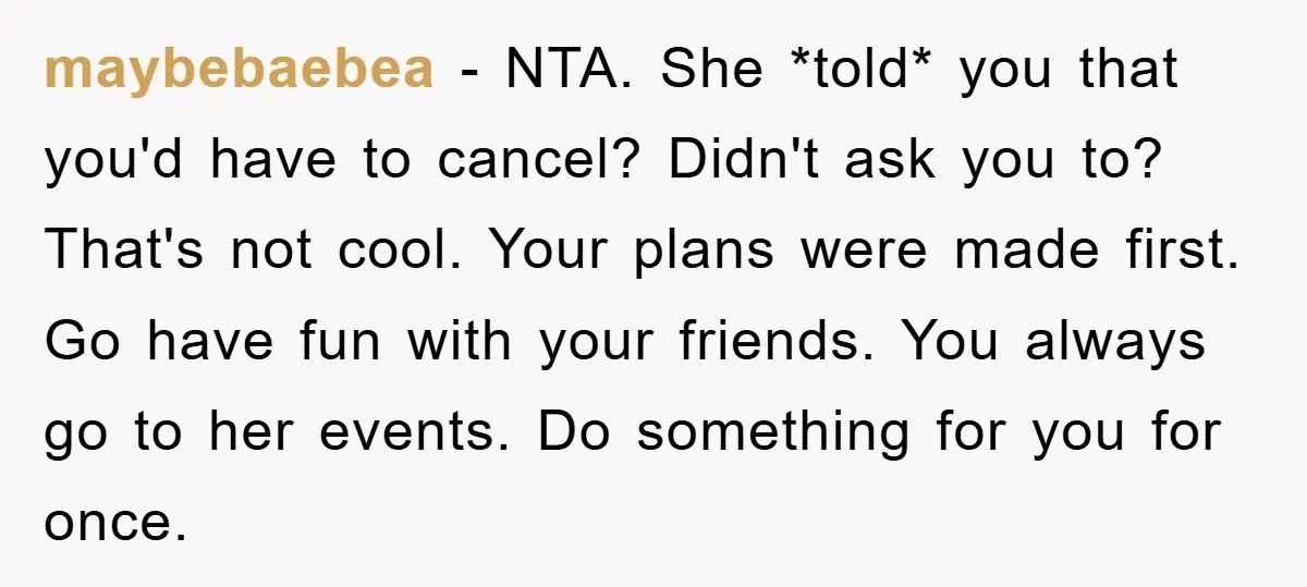 maybebaebea − NTA. She *told* you that you'd have to cancel? Didn't ask you to? That's not cool. Your plans were made first. Go have fun with your friends. You...