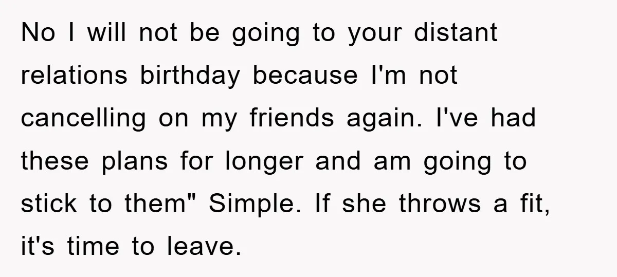 No I will not be going to your distant relations birthday because I'm not cancelling on my friends again. I've had these plans for longer and am going to stick...