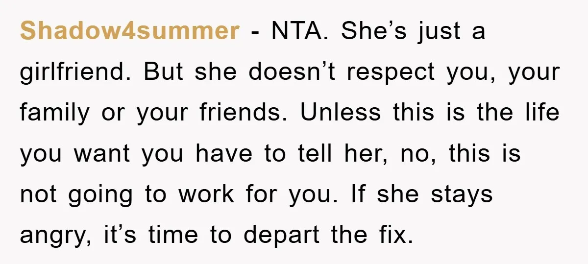 Shadow4summer − NTA. She’s just a girlfriend. But she doesn’t respect you, your family or your friends. Unless this is the life you want you have to tell her, no,...