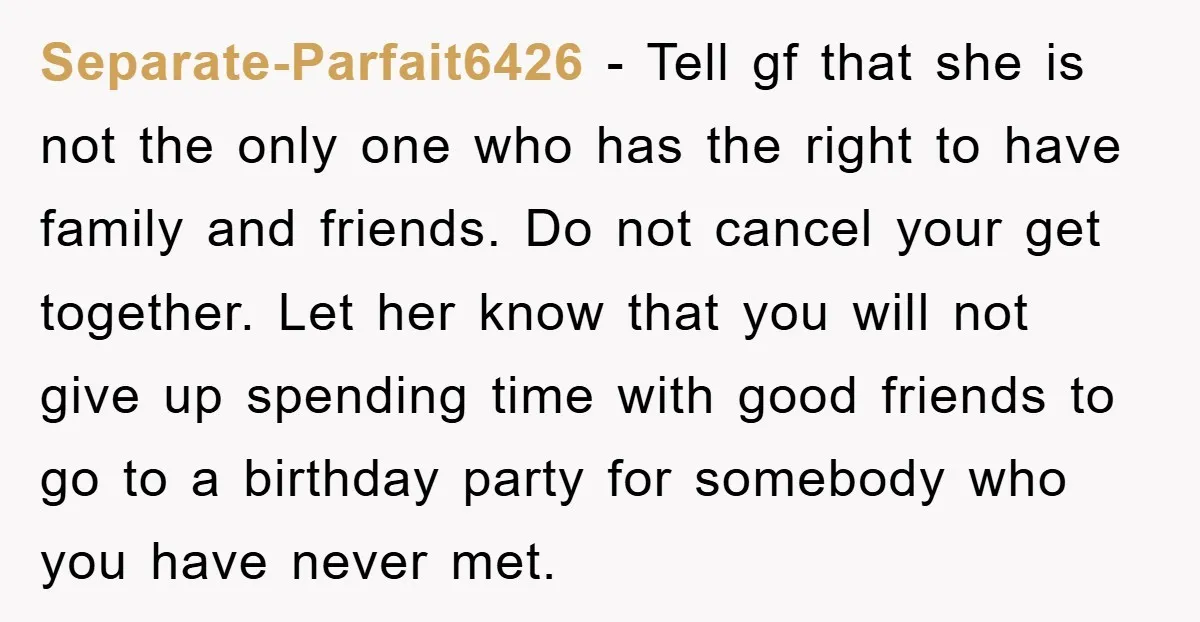 Separate-Parfait6426 − Tell gf that she is not the only one who has the right to have family and friends. Do not cancel your get together. Let her know that...