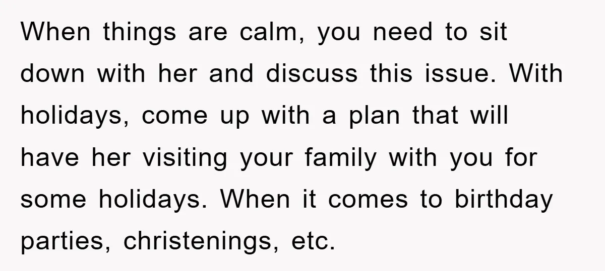 When things are calm, you need to sit down with her and discuss this issue. With holidays, come up with a plan that will have her visiting your family with...