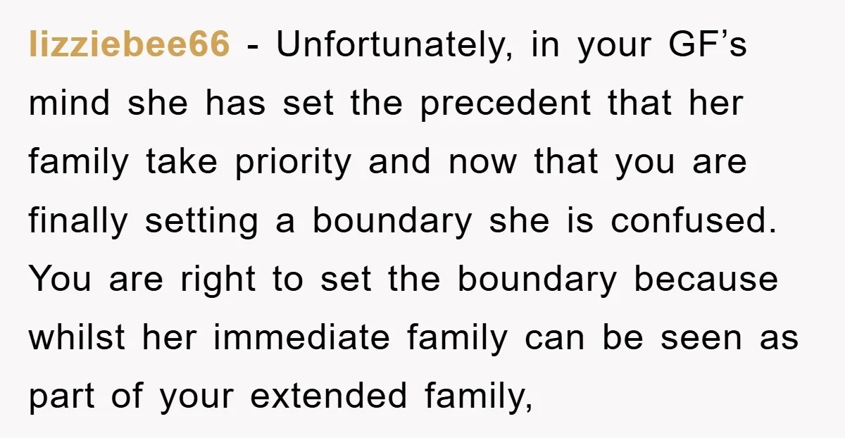 lizziebee66 − Unfortunately, in your GF’s mind she has set the precedent that her family take priority and now that you are finally setting a boundary she is confused. You...