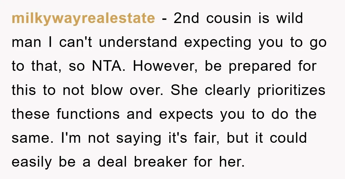 milkywayrealestate − 2nd cousin is wild man I can't understand expecting you to go to that, so NTA. However, be prepared for this to not blow over. She clearly prioritizes...