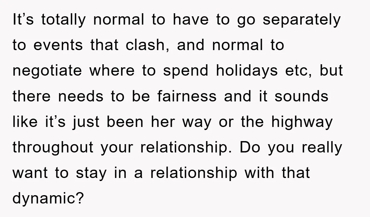 It’s totally normal to have to go separately to events that clash, and normal to negotiate where to spend holidays etc, but there needs to be fairness and it sounds...