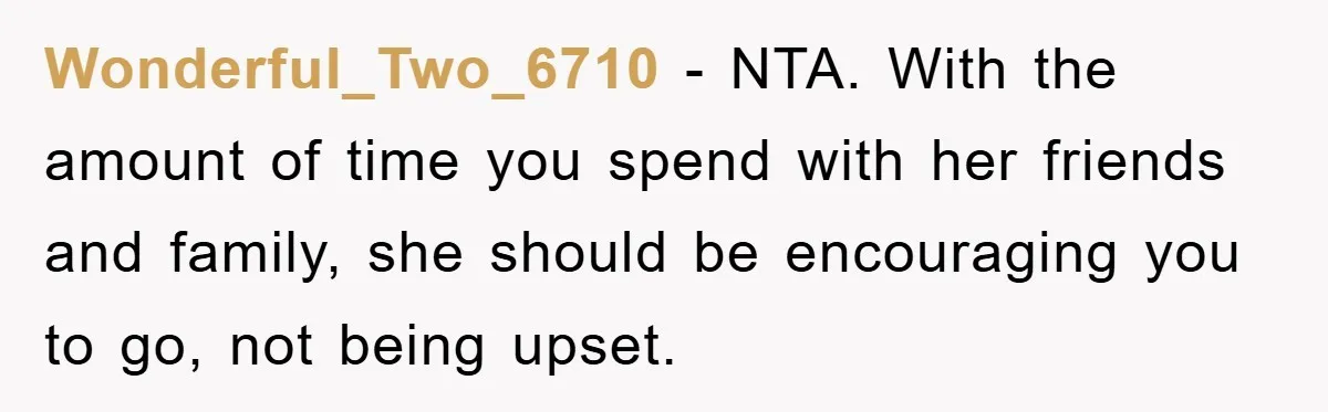 Wonderful_Two_6710 − NTA. With the amount of time you spend with her friends and family, she should be encouraging you to go, not being upset.