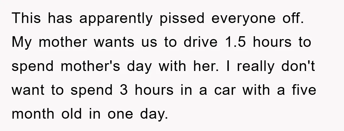This has apparently pissed everyone off. My mother wants us to drive 1.5 hours to spend mother's day with her. I really don't want to spend 3 hours in a...