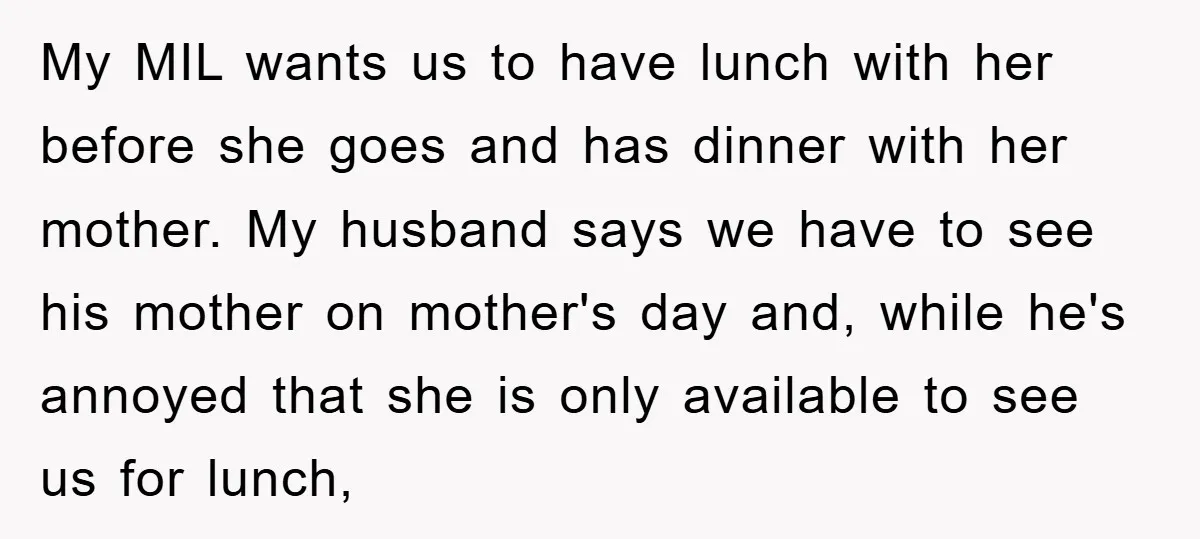 My MIL wants us to have lunch with her before she goes and has dinner with her mother. My husband says we have to see his mother on mother's day...