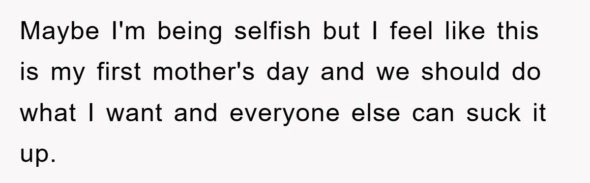 Maybe I'm being selfish but I feel like this is my first mother's day and we should do what I want and everyone else can suck it up.