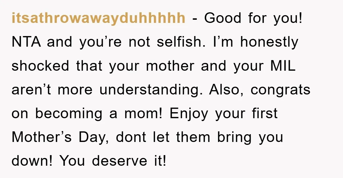 itsathrowawayduhhhhh − Good for you! NTA and you’re not selfish. I’m honestly shocked that your mother and your MIL aren’t more understanding. Also, congrats on becoming a mom! Enjoy your...