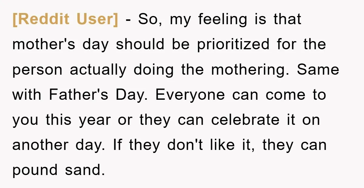 [Reddit User] − So, my feeling is that mother's day should be prioritized for the person actually doing the mothering. Same with Father's Day. Everyone can come to you this...